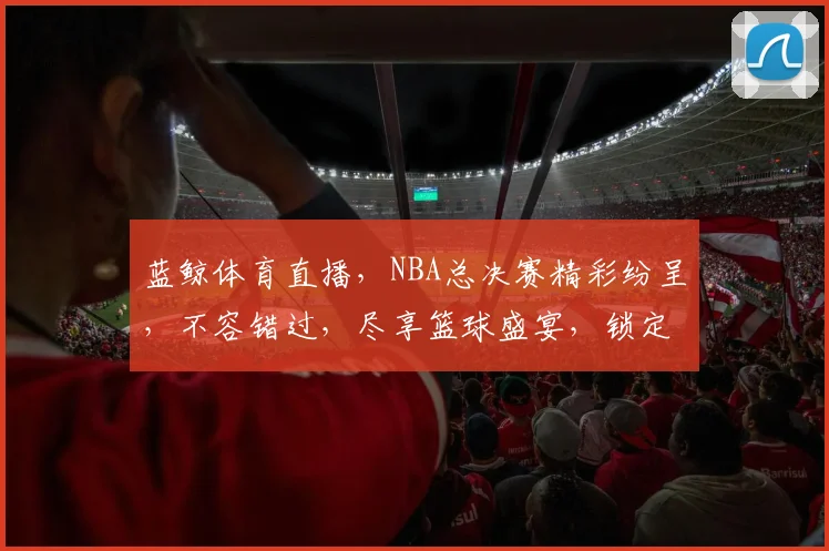 蓝鲸体育直播，NBA总决赛精彩纷呈，不容错过，尽享篮球盛宴，锁定蓝鲸