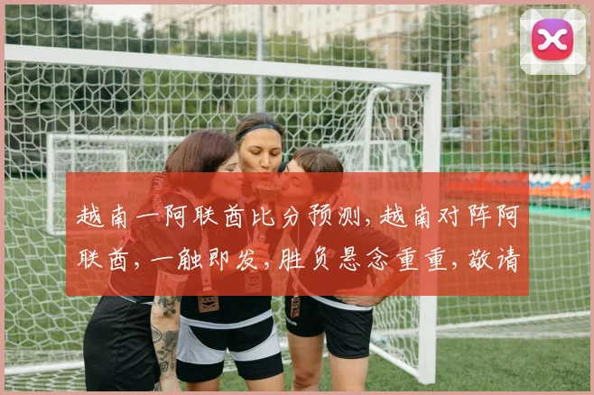 越南一阿联酋比分预测,越南对阵阿联酋,一触即发,胜负悬念重重,敬请期待