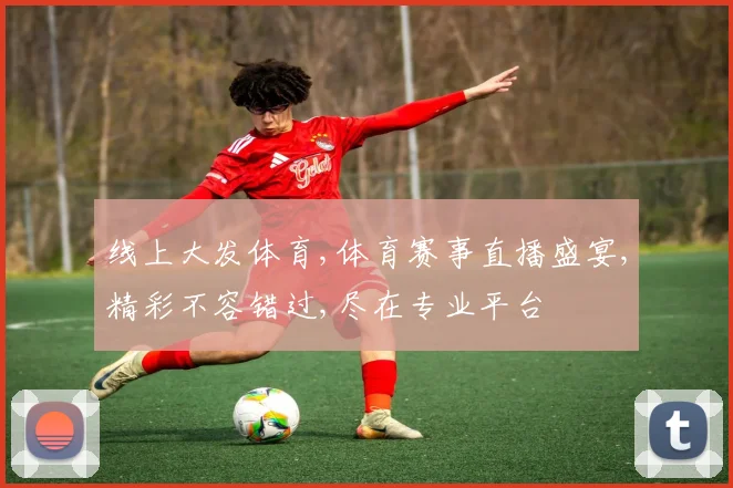 线上大发体育,体育赛事直播盛宴,精彩不容错过,尽在专业平台