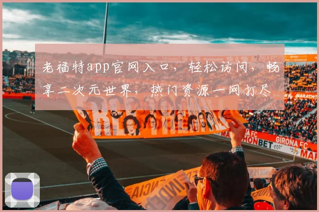 老福特app官网入口，轻松访问，畅享二次元世界，热门资源一网打尽，快来体验