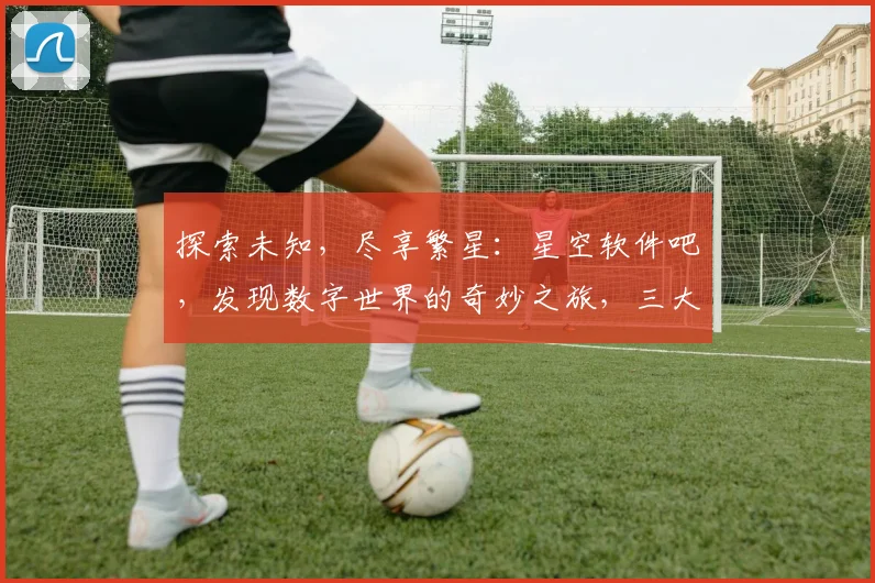 探索未知，尽享繁星：星空软件吧，发现数字世界的奇妙之旅，三大特色，一网打尽。